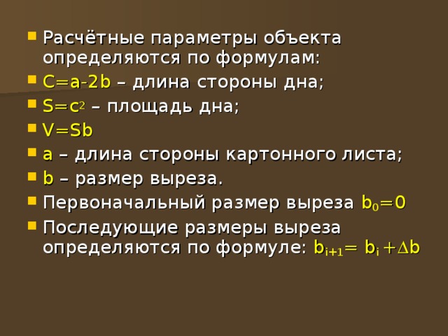 Расчётные параметры объекта определяются по формулам: С=а-2 b – длина стороны дна; S=c 2 – площадь дна; V=Sb а – длина стороны картонного листа; b – размер выреза. Первоначальный размер выреза b 0 =0 Последующие размеры выреза определяются по формуле: b i +1 = b i +  b 