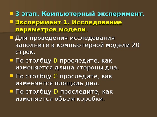 3 этап. Компьютерный эксперимент. Эксперимент 1. Исследование параметров модели . Для проведения исследования заполните в компьютерной модели 20 строк. По столбцу В проследите, как изменяется длина стороны дна. По столбцу С проследите, как изменяется площадь дна. По столбцу D проследите, как изменяется объем коробки. 