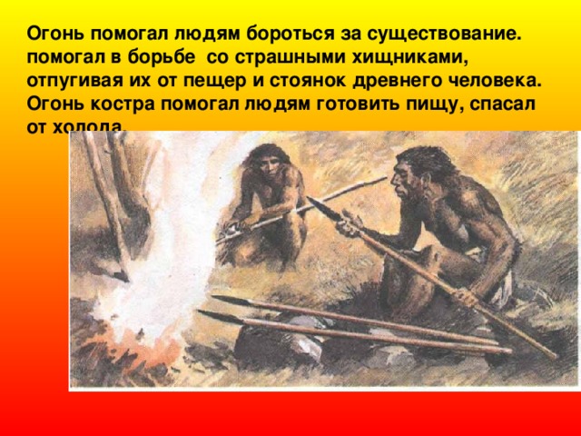Огонь помогал людям бороться за существование. помогал в борьбе со страшными хищниками, отпугивая их от пещер и стоянок древнего человека. Огонь костра помогал людям готовить пищу, спасал от холода.  