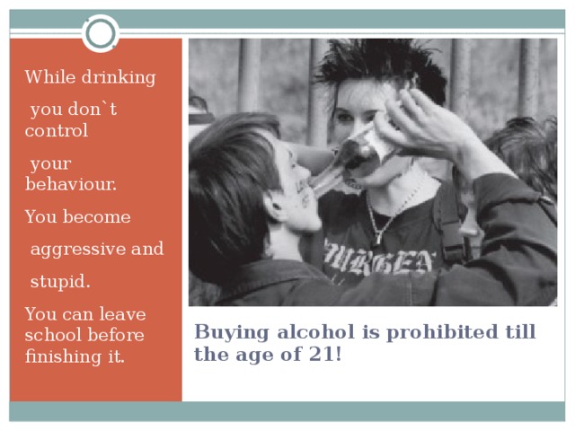While drinking  you don`t control  your behaviour. You become  aggressive and  stupid. You can leave school before finishing it. Buying alcohol is prohibited till the age of 21! 
