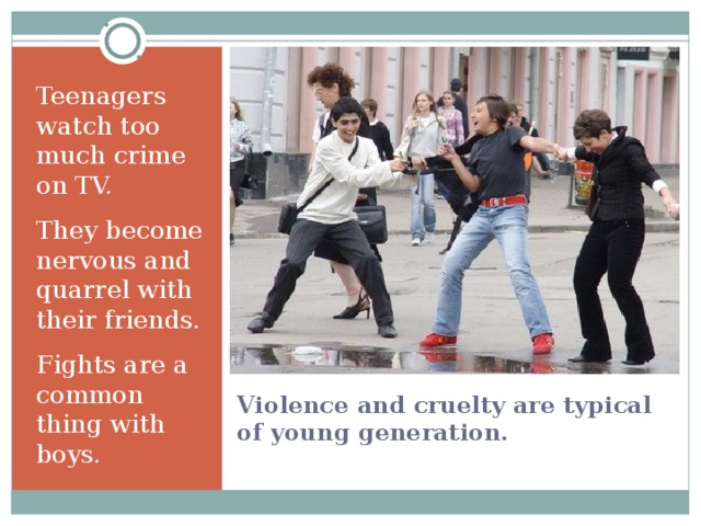 Teenagers watch too much crime on TV. They become nervous and quarrel with their friends. Fights are a common thing with boys. Violence and cruelty are typical of young generation. 