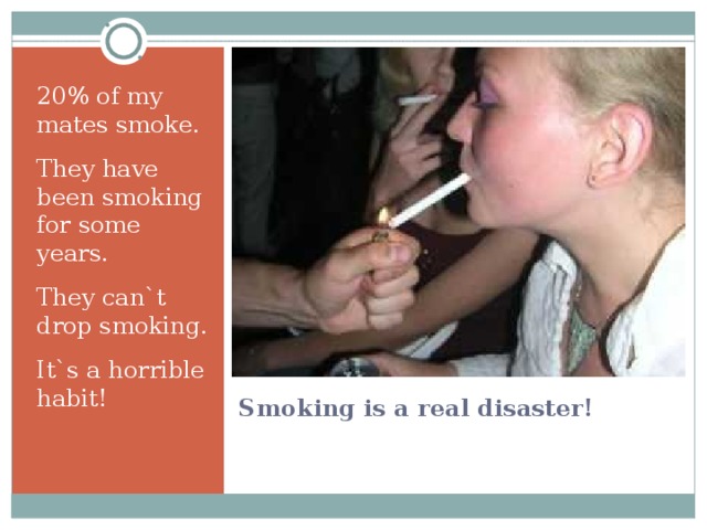 20% of my mates smoke. They have been smoking for some years. They can`t drop smoking. It`s a horrible habit! Smoking is a real disaster! 