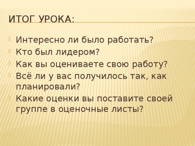 Итог урока: Интересно ли было работать? Кто был лидером? Как вы оцениваете свою работу? Всё ли у вас получилось так, как планировали? Какие оценки вы поставите своей группе в оценочные листы? 