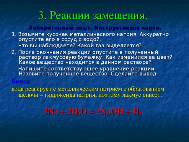 3. Реакции замещения.  Лабораторный опыт. Инструктивная карта. 1. Возьмите кусочек металлического натрия. Аккуратно опустите его в сосуд с водой.  Что вы наблюдаете? Какой газ выделяется? 2. После окончания реакции опустите в полученный раствор лакмусовую бумажку. Как изменился ее цвет? Какое вещество находится в данном растворе?  Напишите соответствующее уравнение реакции. Назовите полученное вещество. Сделайте вывод. Вывод:  вода реагирует с металлическим натрием с образованием щелочи – гидроксида натрия, поэтому лакмус синеет. 2Na + 2H 2 O = 2NaOH + H 2 . 