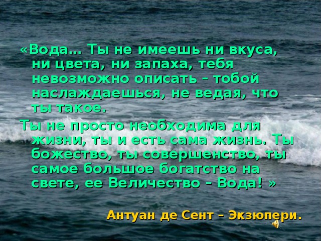 «Вода… Ты не имеешь ни вкуса, ни цвета, ни запаха, тебя невозможно описать – тобой наслаждаешься, не ведая, что ты такое. Ты не просто необходима для жизни, ты и есть сама жизнь. Ты божество, ты совершенство, ты  самое большое богатство на свете, ее Величество – Вода! »  Антуан де Сент – Экзюпери. 