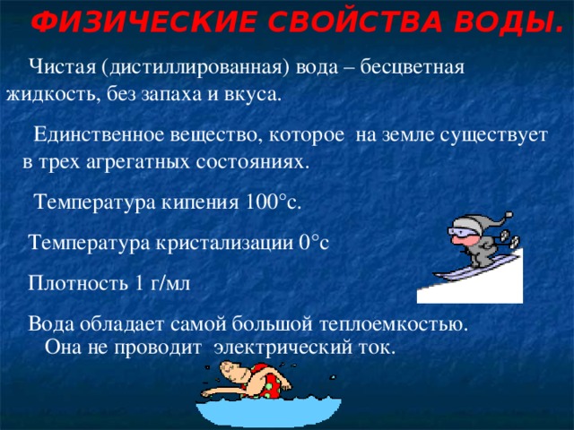 ФИЗИЧЕСКИЕ СВОЙСТВА ВОДЫ. Чистая (дистиллированная) вода – бесцветная  жидкость, без запаха и вкуса .  Единственное вещество, которое на земле существует  в трех агрегатных состояниях .  Температура кипения 100°с . Температура кристализации 0 °с Плотность 1 г/мл  Вода обладает самой большой теплоемкостью .  Она не проводит электрический ток.  
