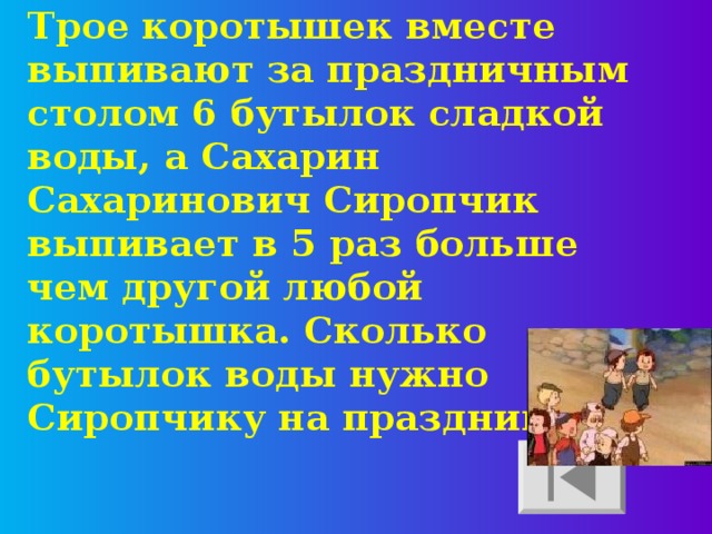 Трое коротышек вместе выпивают за праздничным столом 6 бутылок сладкой воды, а Сахарин Сахаринович Сиропчик выпивает в 5 раз больше чем другой любой коротышка. Сколько бутылок воды нужно Сиропчику на праздник? 