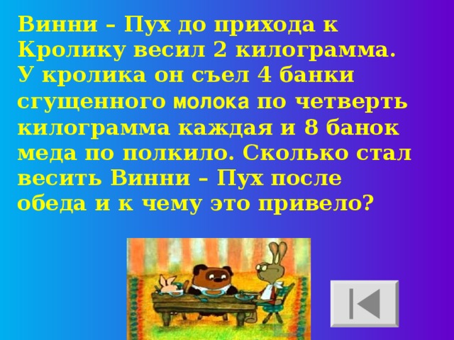 Винни – Пух до прихода к Кролику весил 2 килограмма. У кролика он съел 4 банки сгущенного молока по четверть килограмма каждая и 8 банок меда по полкило. Сколько стал весить Винни – Пух после обеда и к чему это привело? 
