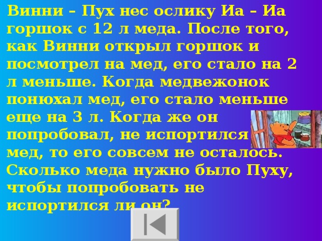 Винни – Пух нес ослику Иа – Иа горшок с 12 л меда. После того, как Винни открыл горшок и посмотрел на мед, его стало на 2 л меньше. Когда медвежонок понюхал мед, его стало меньше еще на 3 л. Когда же он попробовал, не испортился ли мед, то его совсем не осталось. Сколько меда нужно было Пуху, чтобы попробовать не испортился ли он?  