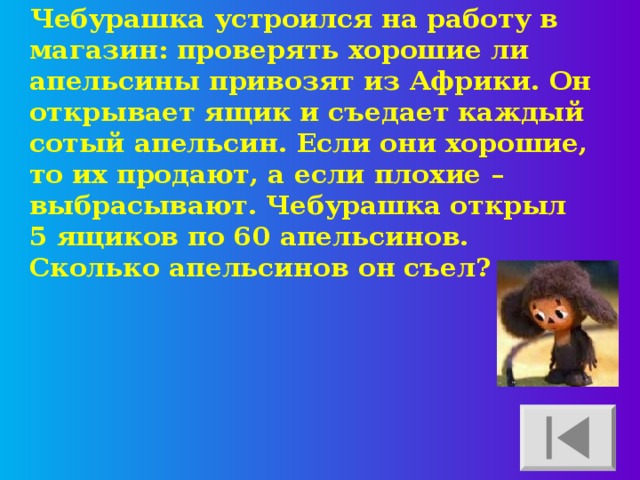 Чебурашка устроился на работу в магазин: проверять хорошие ли апельсины привозят из Африки. Он открывает ящик и съедает каждый сотый апельсин. Если они хорошие, то их продают, а если плохие – выбрасывают. Чебурашка открыл 5 ящиков по 60 апельсинов. Сколько апельсинов он съел? 