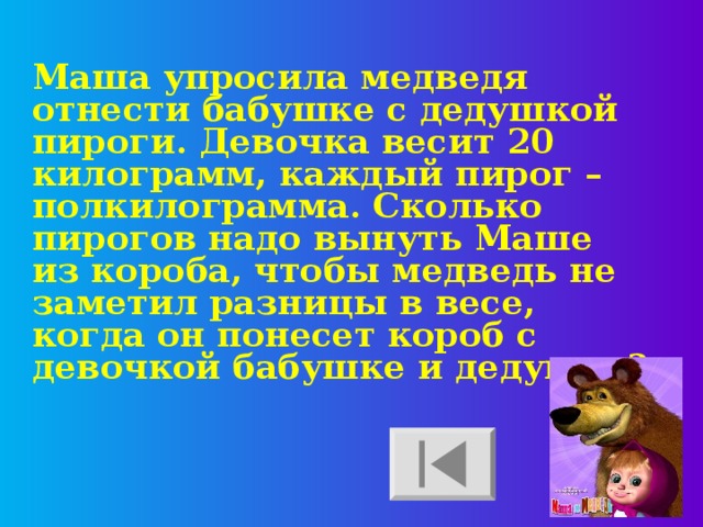 Маша упросила медведя отнести бабушке с дедушкой пироги. Девочка весит 20 килограмм, каждый пирог – полкилограмма. Сколько пирогов надо вынуть Маше из короба, чтобы медведь не заметил разницы в весе, когда он понесет короб с девочкой бабушке и дедушке?  