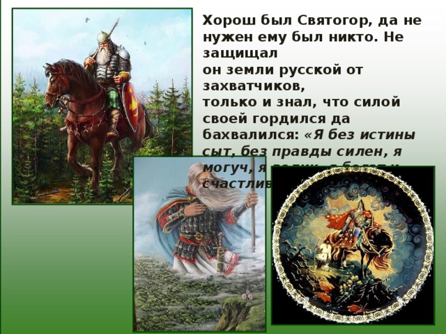 Хорош был Святогор, да не нужен ему был никто. Не защищал он земли русской от захватчиков, только и знал, что силой своей гордился да бахвалился: «Я без истины сыт, без правды силен, я могуч, я велик, я богат и счастлив!» 