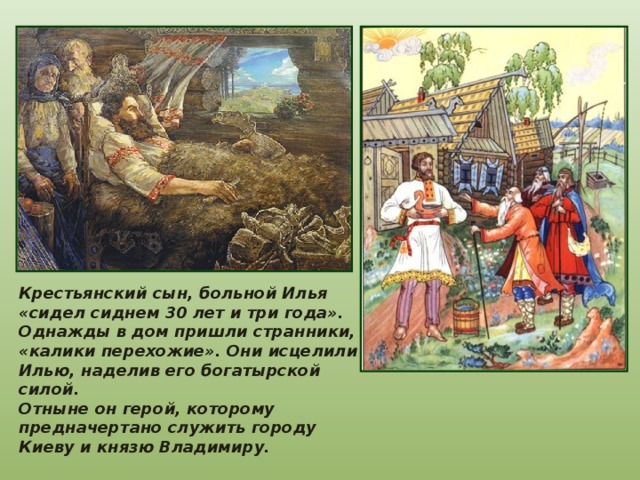 Крестьянский сын, больной Илья «сидел сиднем 30 лет и три года». Однажды в дом пришли странники, «калики перехожие». Они исцелили Илью, наделив его богатырской силой. Отныне он герой, которому предначертано служить городу Киеву и князю Владимиру. 