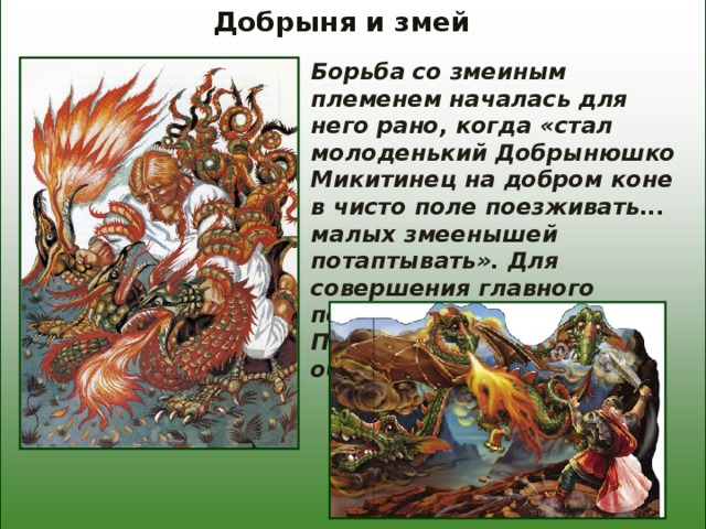 Добрыня и змей Борьба со змеиным племенем началась для него рано, когда «стал молоденький Добрынюшко Микитинец на добром коне в чисто поле поезживать... малых змеенышей потаптывать». Для совершения главного подвига он отправляется к Пучай-реке - месту обитания Змея. 