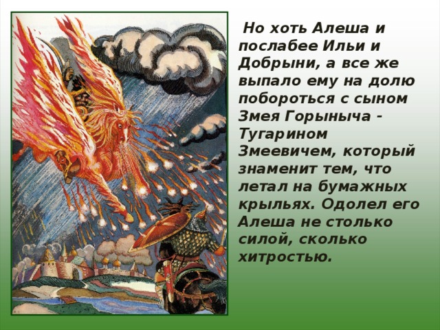  Но хоть Алеша и послабее Ильи и Добрыни, а все же выпало ему на долю побороться с сыном Змея Горыныча - Тугарином Змеевичем, который знаменит тем, что летал на бумажных крыльях. Одолел его Алеша не столько силой, сколько хитростью. 