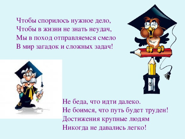 Чтобы спорилось нужное дело,  Чтобы в жизни не знать неудач,  Мы в поход отправляемся смело  В мир загадок и сложных задач! Не беда, что идти далеко. Не боимся, что путь будет труден! Достижения крупные людям Никогда не давались легко! 