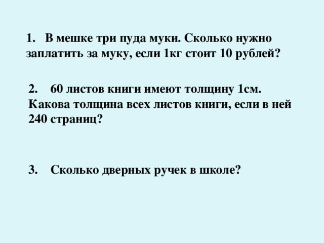 1. В мешке три пуда муки. Сколько нужно заплатить за муку, если 1кг стоит 10 рублей? 2. 60 листов книги имеют толщину 1см. Какова толщина всех листов книги, если в ней 240 страниц? 3. Сколько дверных ручек в школе? 