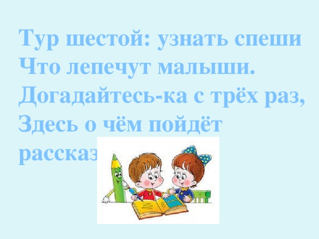 Тур шестой: узнать спеши Что лепечут малыши. Догадайтесь-ка с трёх раз, Здесь о чём пойдёт рассказ. 