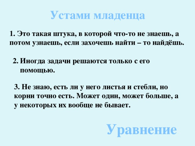 Устами младенца 1. Это такая штука, в которой что-то не знаешь, а потом узнаешь, если захочешь найти – то найдёшь. 2. Иногда задачи решаются только с его  помощью. 3. Не знаю, есть ли у него листья и стебли, но корни точно есть. Может один, может больше, а у некоторых их вообще не бывает. Уравнение 