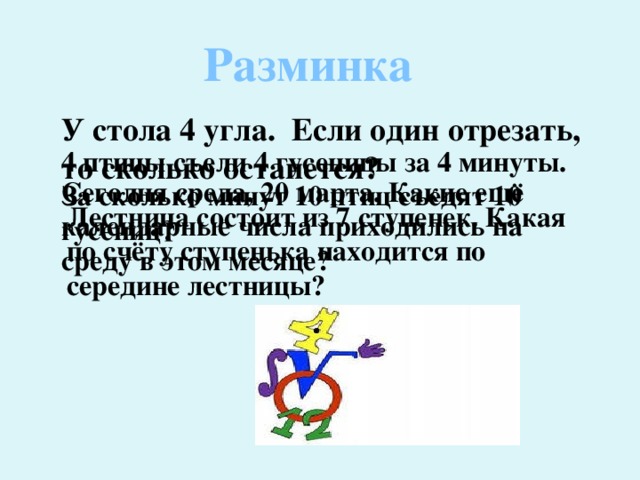 Разминка У стола 4 угла. Если один отрезать, то сколько останется? 4 птицы съели 4 гусеницы за 4 минуты. За сколько минут 10 птиц съедят 10 гусениц? Сегодня среда, 20 марта. Какие ещё календарные числа приходились на среду в этом месяце? Лестница состоит из 7 ступенек. Какая по счёту ступенька находится по середине лестницы? 