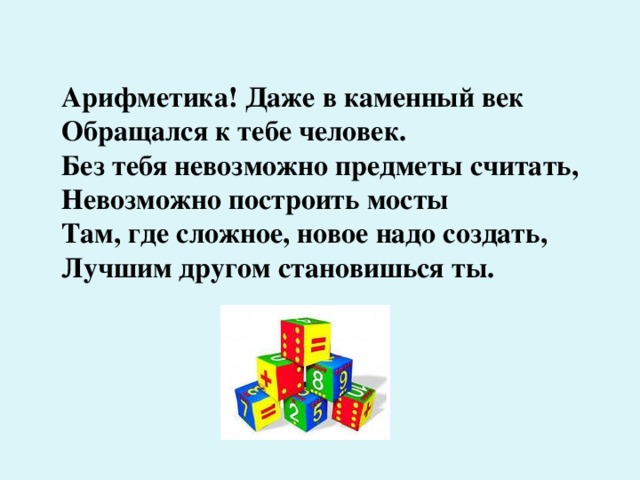 Арифметика! Даже в каменный век  Обращался к тебе человек.  Без тебя невозможно предметы считать,  Невозможно построить мосты  Там, где сложное, новое надо создать,  Лучшим другом становишься ты.   