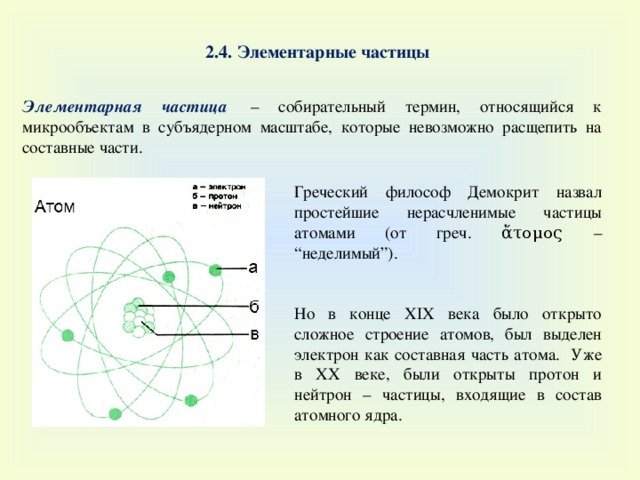 2.4. Элементарные частицы Элементарная частица   – собирательный термин, относящийся к микрообъектам в субъядерном масштабе, которые невозможно расщепить на составные части. Греческий философ Демокрит назвал простейшие нерасчленимые частицы атомами (от греч. ἄτομος – “неделимый”). Но в конце XIX века было открыто сложное строение атомов, был выделен электрон как составная часть атома. Уже в XX веке, были открыты протон и нейтрон – частицы, входящие в состав атомного ядра. 