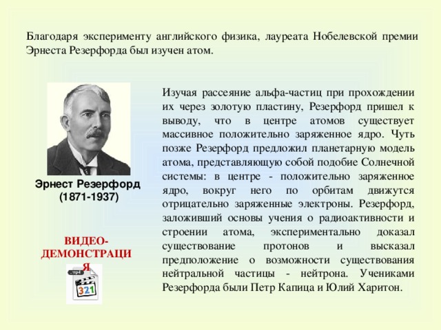 Благодаря эксперименту английского физика, лауреата Нобелевской премии Эрнеста Резерфорда был изучен атом. Изучая рассеяние альфа-частиц при прохождении их через золотую пластину, Резерфорд пришел к выводу, что в центре атомов существует массивное положительно заряженное ядро. Чуть позже Резерфорд предложил планетарную модель атома, представляющую собой подобие Солнечной системы: в центре - положительно заряженное ядро, вокруг него по орбитам движутся отрицательно заряженные электроны. Резерфорд, заложивший основы учения о радиоактивности и строении атома, экспериментально доказал существование протонов и высказал предположение о возможности существования нейтральной частицы - нейтрона. Учениками Резерфорда были Петр Капица и Юлий Харитон. Эрнест Резерфорд (1871-1937) ВИДЕО-ДЕМОНСТРАЦИЯ 