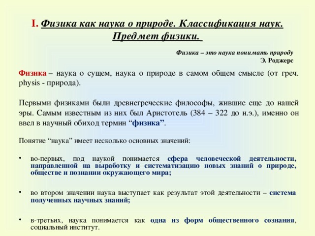 I . Физика как наука о природе. Классификация наук. Предмет физики.  Физика – это наука понимать природу Э. Роджерс Физика  – наука о сущем, наука о природе в самом общем смысле (от греч. physis - природа). Первыми физиками были древнегреческие философы, жившие еще до нашей эры. Самым известным из них был Аристотель (384 – 322 до н.э.), именно он ввел в научный обиход термин “ физика ” . Понятие “ наука ” имеет несколько основных значений :  во-первых, под наукой понимается сфера человеческой деятельности, направленной на выработку и систематизацию новых знаний о природе, обществе и познании окружающего мира ;  во втором значении наука выступает как результат этой деятельности – система полученных научных знаний ;  в-третьих, наука понимается как одна из форм общественного сознания , социальный институт. 