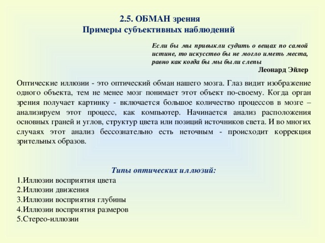 2.5. ОБМАН зрения Примеры субъективных наблюдений Если бы мы привыкли судить о вещах по самой истине, то искусство бы не могло иметь места, равно как когда бы мы были слепы Леонард Эйлер Оптические иллюзии - это оптический обман нашего мозга. Глаз видит изображение одного объекта, тем не менее мозг понимает этот объект по-своему. Когда орган зрения получает картинку - включается большое количество процессов в мозге – анализируем этот процесс, как компьютер. Начинается анализ расположения основных граней и углов, структур цвета или позиций источников света. И во многих случаях этот анализ бессознательно есть неточным - происходит коррекция зрительных образов.   Типы оптических иллюзий : Иллюзии восприятия цвета Иллюзии движения Иллюзии восприятия глубины Иллюзии восприятия размеров Стерео-иллюзии 