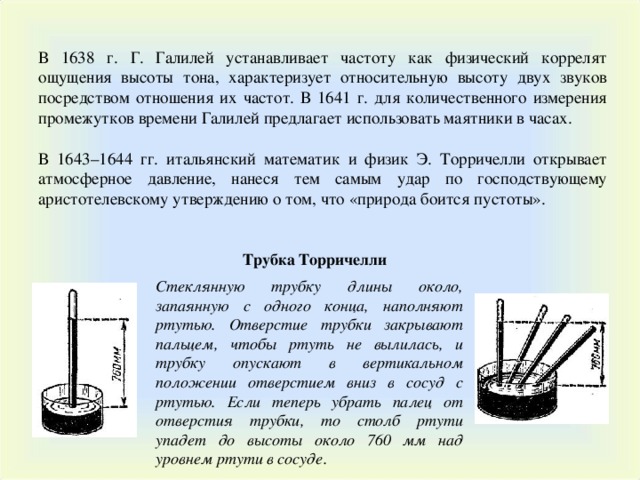 В 1638 г. Г. Галилей устанавливает частоту как физический коррелят ощущения высоты тона, характеризует относительную высоту двух звуков посредством отношения их частот. В 1641 г. для количественного измерения промежутков времени Галилей предлагает использовать маятники в часах. В 1643–1644 гг. итальянский математик и физик Э. Торричелли открывает атмосферное давление, нанеся тем самым удар по господствующему аристотелевскому утверждению о том, что «природа боится пустоты». Трубка Торричелли Стеклянную трубку длины около, запаянную с одного конца, наполняют ртутью. Отверстие трубки закрывают пальцем, чтобы ртуть не вылилась, и трубку опускают в вертикальном положении отверстием вниз в сосуд с ртутью. Если теперь убрать палец от отверстия трубки, то столб ртути упадет до высоты около 760 мм над уровнем ртути в сосуде.  