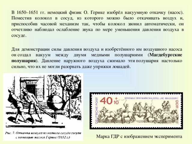 В 1650–1651 гг. немецкий физик О. Герике изобрёл вакуумную откачку (насос). Поместив колокол в сосуд, из которого можно было откачивать воздух и, приспособив часовой механизм так, чтобы колокол звонил автоматически, он отчетливо наблюдал ослабление звука по мере уменьшения давления воздуха в сосуде. Для демонстрации силы давления воздуха и изобретённого им воздушного насоса он создал вакуум между двумя медными полушариями ( Магдебургские полушария ). Давление наружного воздуха сжимало эти полушария настолько сильно, что их не могли разорвать даже упряжки лошадей. Марка ГДР с изображением эксперимента 