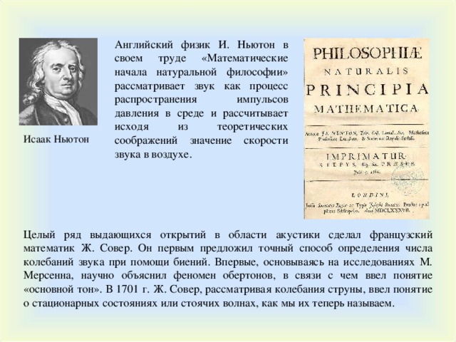 Английский физик И. Ньютон в своем труде «Математические начала натуральной философии» рассматривает звук как процесс распространения импульсов давления в среде и рассчитывает исходя из теоретических соображений значение скорости звука в воздухе. Исаак Ньютон Целый ряд выдающихся открытий в области акустики сделал французский математик Ж. Совер. Он первым предложил точный способ определения числа колебаний звука при помощи биений. Впервые, основываясь на исследованиях М. Мерсенна, научно объяснил феномен обертонов, в связи с чем ввел понятие «основной тон». В 1701 г. Ж. Совер, рассматривая колебания струны, ввел понятие о стационарных состояниях или стоячих волнах, как мы их теперь называем. 