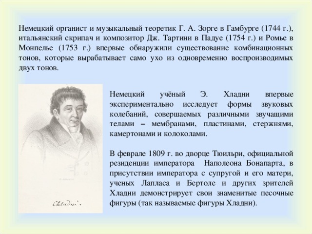 Немецкий органист и музыкальный теоретик Г. А. Зорге в Гамбурге (1744 г.), итальянский скрипач и композитор Дж. Тартини в Падуе (1754 г.) и Ромье в Монпелье (1753 г.) впервые обнаружили существование комбинационных тонов, которые вырабатывает само ухо из одновременно воспроизводимых двух тонов. Немецкий учёный Э. Хладни впервые экспериментально исследует формы звуковых колебаний, совершаемых различными звучащими телами – мембранами, пластинами, стержнями, камертонами и колоколами. В феврале 1809 г. во дворце Тюильри, официальной резиденции императора Наполеона Бонапарта, в присутствии императора с супругой и его матери, ученых Лапласа и Бертоле и других зрителей Хладни демонстрирует свои знаменитые песочные фигуры (так называемые фигуры Хладни). 