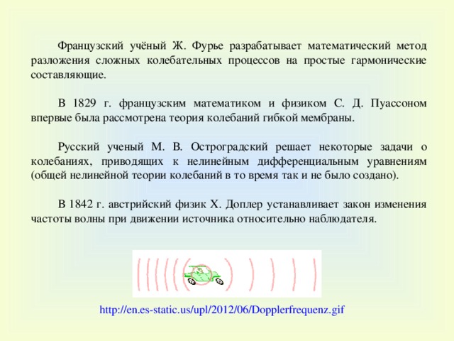 Французский учёный Ж. Фурье разрабатывает математический метод разложения сложных колебательных процессов на простые гармонические составляющие. В 1829 г. французским математиком и физиком С. Д. Пуассоном впервые была рассмотрена теория колебаний гибкой мембраны. Русский ученый М. В. Остроградский решает некоторые задачи о колебаниях, приводящих к нелинейным дифференциальным уравнениям (общей нелинейной теории колебаний в то время так и не было создано). В 1842 г. австрийский физик Х. Доплер устанавливает закон изменения частоты волны при движении источника относительно наблюдателя. http://en.es-static.us/upl/2012/06/Dopplerfrequenz.gif  