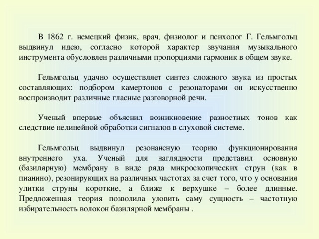 В 1862 г. немецкий физик, врач, физиолог и психолог Г. Гельмгольц выдвинул идею, согласно которой характер звучания музыкального инструмента обусловлен различными пропорциями гармоник в общем звуке. Гельмгольц удачно осуществляет синтез сложного звука из простых составляющих: подбором камертонов с резонаторами он искусственно воспроизводит различные гласные разговорной речи. Ученый впервые объяснил возникновение разностных тонов как следствие нелинейной обработки сигналов в слуховой системе. Гельмгольц выдвинул резонансную теорию функционирования внутреннего уха. Ученый для наглядности представил основную (базилярную) мембрану в виде ряда микроскопических струн (как в пианино), резонирующих на различных частотах за счет того, что у основания улитки струны короткие, а ближе к верхушке – более длинные. Предложенная теория позволила уловить саму сущность – частотную избирательность волокон базилярной мембраны . 