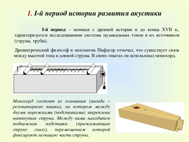 1 . I-й период истории развития акустики  I-й период – начиная с древней истории и до конца XVII в., характеризуется исследованиями системы музыкальных тонов и их источников (струны, трубы).  Древнегреческий философ и математик Пифагор отмечал, что существует связь между высотой тона и длиной струны. В своих опытах он использовал монохорд. Монохорд состоит из основания (иногда – резонаторного ящика), на котором между двумя порожками (подставками) закреплена натянутая струна. Между ними находится подвижная подставка (прижимающая струну снизу), перемещением которой фиксируют звучащую часть струны. 