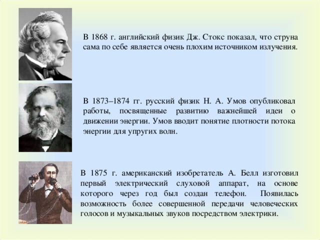 В 1868 г. английский физик Дж. Стокс показал, что струна сама по себе является очень плохим источником излучения. В 1873–1874 гг. русский физик Н. А. Умов опубликовал работы, посвященные развитию важнейшей идеи о движении энергии. Умов вводит понятие плотности потока энергии для упругих волн. В 1875 г. американский изобретатель А. Белл изготовил первый электрический слуховой аппарат, на основе которого через год был создан телефон. Появилась возможность более совершенной передачи человеческих голосов и музыкальных звуков посредством электрики. 