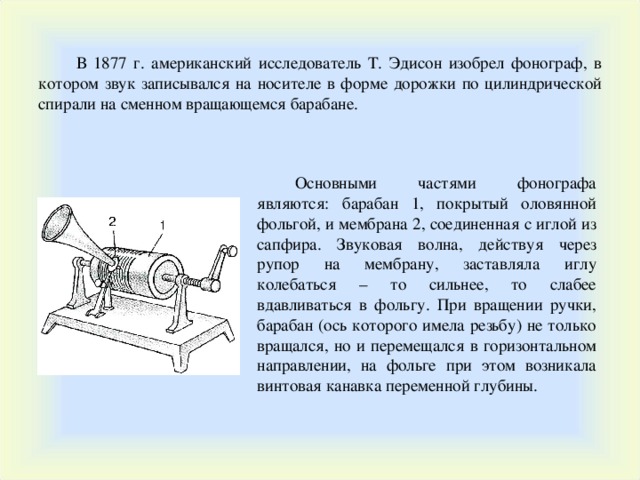 В 1877 г. американский исследователь Т. Эдисон изобрел фонограф, в котором звук записывался на носителе в форме дорожки по цилиндрической спирали на сменном вращающемся барабане. Основными частями фонографа являются: барабан 1, покрытый оловянной фольгой, и мембрана 2, соединенная с иглой из сапфира. Звуковая волна, действуя через рупор на мембрану, заставляла иглу колебаться – то сильнее, то слабее вдавливаться в фольгу. При вращении ручки, барабан (ось которого имела резьбу) не только вращался, но и перемещался в горизонтальном направлении, на фольге при этом возникала винтовая канавка переменной глубины. 