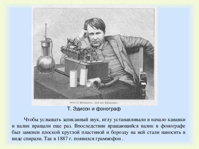 Т. Эдисон и фонограф Чтобы услышать записанный звук, иглу устанавливали в начало канавки и валик вращали еще раз. Впоследствии вращающийся валик в фонографе был заменен плоской круглой пластиной и борозду на ней стали наносить в виде спирали. Так в 1887 г. появился граммофон . 