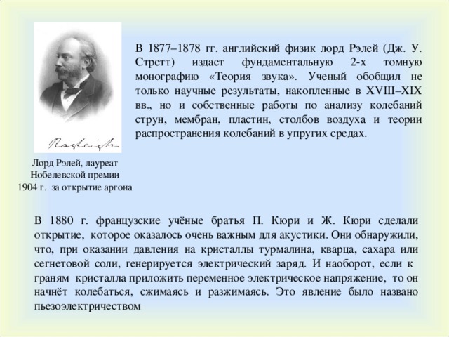 В 1877–1878 гг. английский физик лорд Рэлей (Дж. У. Стретт) издает фундаментальную 2-х томную монографию «Теория звука». Ученый обобщил не только научные результаты, накопленные в XVIII – XIX вв., но и собственные работы по анализу колебаний струн, мембран, пластин, столбов воздуха и теории распространения колебаний в упругих средах . Лорд Рэлей, лауреат Нобелевской премии 1904 г. за открытие аргона В 1880 г. французские учёные братья П. Кюри и Ж. Кюри сделали открытие, которое оказалось очень важным для акустики. Они обнаружили, что, при оказании давления на кристаллы турмалина, кварца, сахара или сегнетовой соли, генерируется электрический заряд. И наоборот, если к граням кристалла приложить переменное электрическое напряжение, то он начнёт колебаться, сжимаясь и разжимаясь. Это явление было названо пьезоэлектричеством 