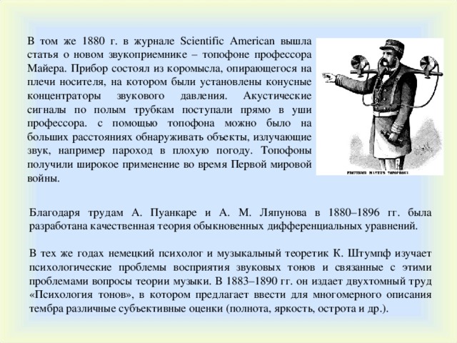 В том же 1880 г. в журнале Scientific American вышла статья о новом звукоприемнике – топофоне профессора Майера. Прибор состоял из коромысла, опирающегося на плечи носителя, на котором были установлены конусные концентраторы звукового давления. Акустические сигналы по полым трубкам поступали прямо в уши профессора. с помощью топофона можно было на больших расстояниях обнаруживать объекты, излучающие звук, например пароход в плохую погоду. Топофоны получили широкое применение во время Первой мировой войны. Благодаря трудам А. Пуанкаре и А. М. Ляпунова в 1880–1896 гг. была разработана качественная теория обыкновенных дифференциальных уравнений. В тех же годах немецкий психолог и музыкальный теоретик К. Штумпф изучает психологические проблемы восприятия звуковых тонов и связанные с этими проблемами вопросы теории музыки. В 1883–1890 гг. он издает двухтомный труд «Психология тонов», в котором предлагает ввести для многомерного описания тембра различные субъективные оценки (полнота, яркость, острота и др.). 