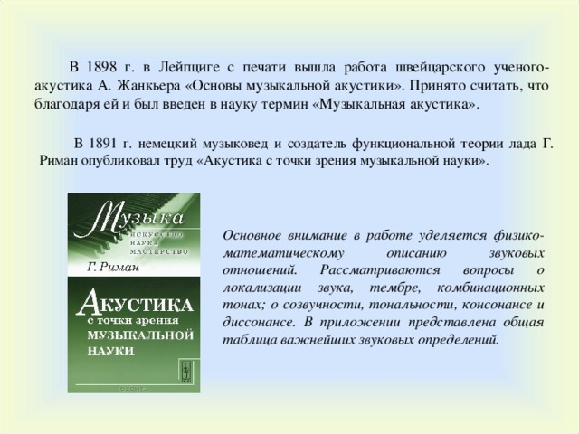 В 1898 г. в Лейпциге с печати вышла работа швейцарского ученого-акустика  А. Жанкьера «Основы музыкальной акустики». Принято считать, что благодаря ей и был введен в науку термин «Музыкальная акустика». В 1891 г. немецкий музыковед и создатель функциональной теории лада Г. Риман опубликовал труд «Акустика с точки зрения музыкальной науки». Основное внимание в работе уделяется физико-математическому описанию звуковых отношений. Рассматриваются вопросы о локализации звука, тембре, комбинационных тонах; о созвучности, тональности, консонансе и диссонансе. В приложении представлена общая таблица важнейших звуковых определений. 