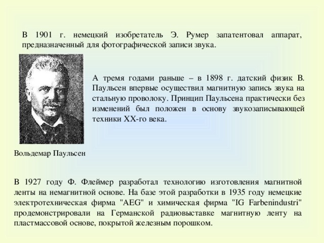 В 1901 г. немецкий изобретатель Э. Румер запатентовал аппарат, предназначенный для фотографической записи звука. А тремя годами раньше – в 1898 г. датский физик В. Паульсен впервые осуществил магнитную запись звука на стальную проволоку. Принцип Паульсена практически без изменений был положен в основу звукозаписывающей техники XX-го века. Вольдемар Паульсен В 1927 году Ф. Флеймер разработал технологию изготовления магнитной ленты на немагнитной основе. На базе этой разработки в 1935 году немецкие электротехническая фирма 