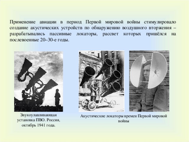 Применение авиации в период Первой мировой войны стимулировало создание акустических устройств по обнаружению воздушного вторжения – разрабатывались пассивные локаторы, рассвет которых пришёлся на послевоенные 20–30-е годы. Звукоулавливающая установка ПВО. Россия, октябрь 1941 года. Акустические локаторы времен Первой мировой войны 