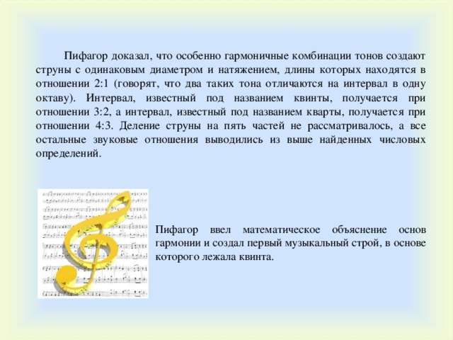  Пифагор доказал, что особенно гармоничные комбинации тонов создают струны с одинаковым диаметром и натяжением, длины которых находятся в отношении 2:1 (говорят, что два таких тона отличаются на интервал в одну октаву). Интервал, известный под названием квинты, получается при отношении 3:2, а интервал, известный под названием кварты, получается при отношении 4:3. Деление струны на пять частей не рассматривалось, а все остальные звуковые отношения выводились из выше найденных числовых определений. Пифагор ввел математическое объяснение основ гармонии и создал первый музыкальный строй, в основе которого лежала квинта. 