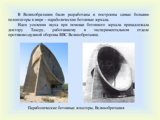 В Великобратании были разработаны и построены самые большие пеленгаторы в мире – параболические бетонные зеркала. Идея усиления звука при помощи бетонного зеркала принадлежала доктору Такеру, работавшему в экспериментальном отделе противовоздушной обороны ВВС Великобритании. Параболические бетонные локаторы, Великобритания 