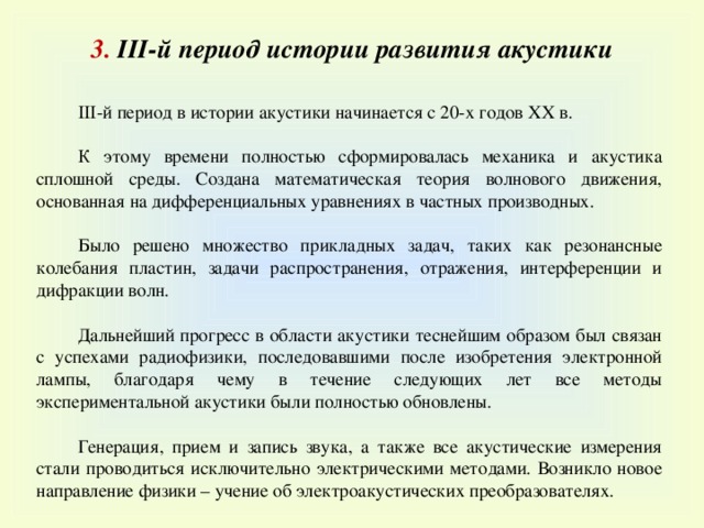 3. III -й период истории развития акустики III-й период в истории акустики начинается с 20-х годов XX в. К этому времени полностью сформировалась механика и акустика сплошной среды. Создана математическая теория волнового движения, основанная на дифференциальных уравнениях в частных производных. Было решено множество прикладных задач, таких как резонансные колебания пластин, задачи распространения, отражения, интерференции и дифракции волн. Дальнейший прогресс в области акустики теснейшим образом был связан с успехами радиофизики, последовавшими после изобретения электронной лампы, благодаря чему в течение следующих лет все методы экспериментальной акустики были полностью обновлены. Генерация, прием и запись звука, а также все акустические измерения стали проводиться исключительно электрическими методами. Возникло новое направление физики – учение об электроакустических преобразователях. 