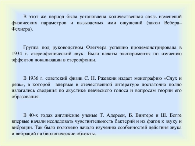 В этот же период была установлена количественная связь изменений физических параметров и вызываемых ими ощущений (закон Вебера–Фехнера). Группа под руководством Флетчера успешно продемонстрировала в 1934 г. стереофонический звук. Были начаты эксперименты по изучению эффектов локализации в стереофонии. В 1936 г. советский физик С. Н. Ржевкин издает монографию « Слух и речь », в которой впервые в отечественной литературе достаточно полно излагались сведения по акустике певческого голоса и вопросам теории его образования. В 40-х годах английские ученые Т. Адереен, Б. Винтере и Ш. Богге впервые начали исследовать чувствительность бактерий и их фагов к звуку и вибрации. Так было положено начало изучению особенностей действия звука и вибраци й на биологические объекты. 