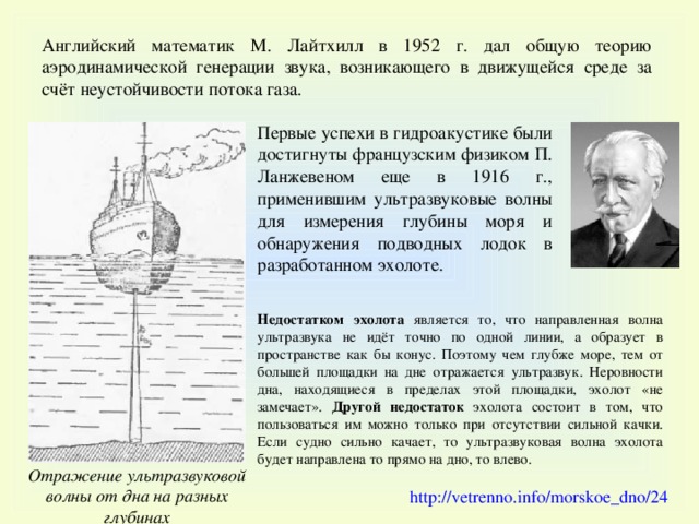 Английский математик М. Лайтхилл в 1952 г. дал общую теорию аэродинамической генерации звука, возникающего в движущейся среде за счёт неустойчивости потока газа. Первые успехи в гидроакустике были достигнуты французским физиком П. Ланжевеном еще в 1916 г., применившим ультразвуковые волны для измерения глубины моря и обнаружения подводных лодок в разработанном эхолоте. Недостатком эхолота является то, что направленная волна ультразвука не идёт точно по одной линии, а образует в пространстве как бы конус. Поэтому чем глубже море, тем от большей площадки на дне отражается ультразвук.  Неровности дна, находящиеся в пределах этой площадки, эхолот «не замечает».  Другой недостаток эхолота состоит в том, что пользоваться им можно только при отсутствии сильной качки. Если судно сильно качает, то ультразвуковая волна эхолота будет направлена то прямо на дно, то влево. Отражение ультразвуковой волны от дна на разных глубинах http://vetrenno.info/morskoe_dno/24  