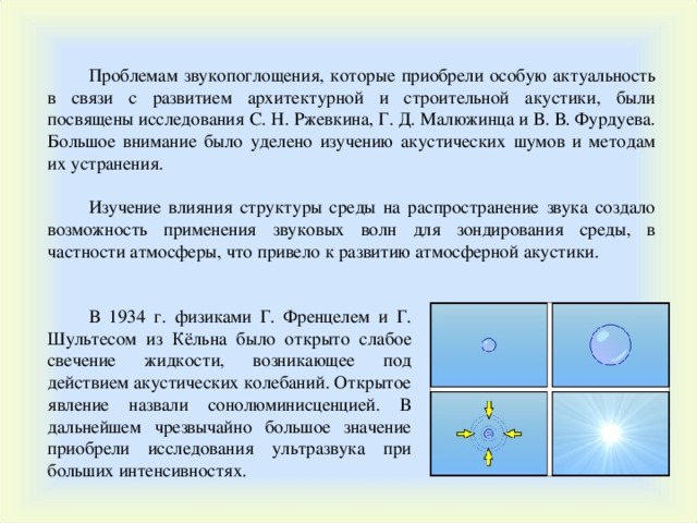 Проблемам звукопоглощения, ко тор ые приобрели особую актуальность в связи с развитием архитектурной и строительной акустики, были посвящены исследования С. Н. Ржевкина, Г. Д. Малюжинца и В. В. Фурдуева. Большое внимание было уделено изучению акустических шумов и методам их устранения. Изучение влияния структуры среды на распространение звука создало возможность применения звуковых волн для зондирования среды, в частности атмосферы, что привело к развитию атмосферной акустики. В 1934 г. физиками Г. Френцелем и Г. Шультесом из Кёльна было открыто слабое свечение жидкости, возникающее под действием акустических колебаний. Открытое явление назвали сонолюминисценцией. В дальнейшем чрезвычайно большое значение приобрели исследования ультразвука при больших интенсивностях. 